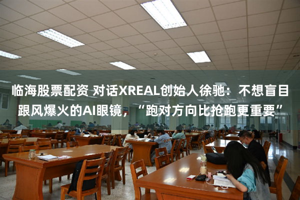 临海股票配资 对话XREAL创始人徐驰：不想盲目跟风爆火的AI眼镜，“跑对方向比抢跑更重要”