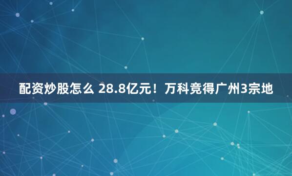 配资炒股怎么 28.8亿元！万科竞得广州3宗地