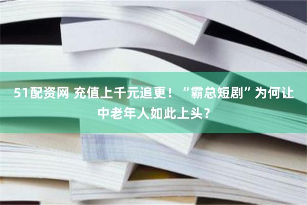 51配资网 充值上千元追更！“霸总短剧”为何让中老年人如此上头？