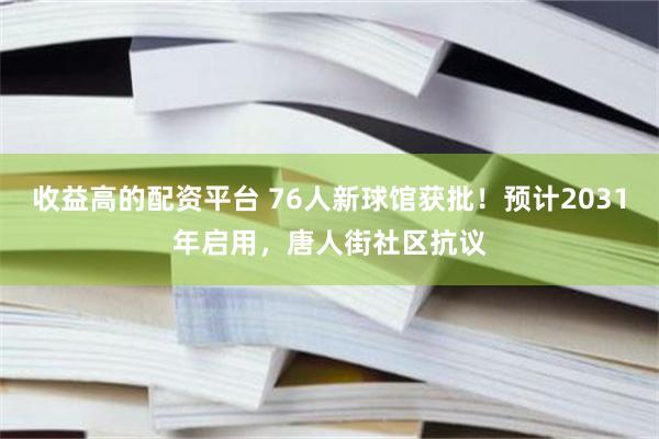 收益高的配资平台 76人新球馆获批！预计2031年启用，唐人街社区抗议