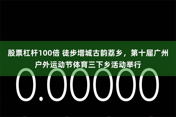 股票杠杆100倍 徒步增城古韵荔乡，第十届广州户外运动节体育三下乡活动举行