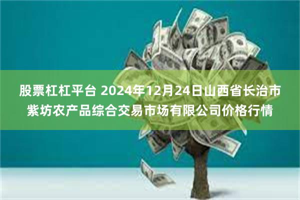 股票杠杠平台 2024年12月24日山西省长治市紫坊农产品综合交易市场有限公司价格行情