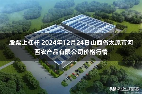 股票上杠杆 2024年12月24日山西省太原市河西农产品有限公司价格行情