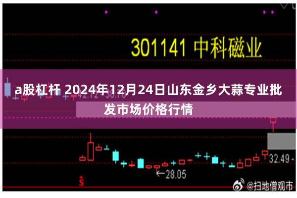 a股杠杆 2024年12月24日山东金乡大蒜专业批发市场价格行情