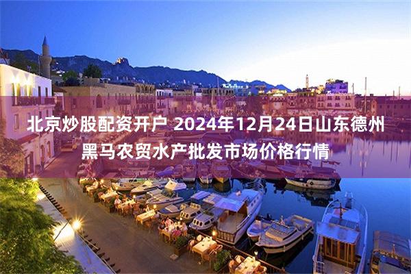 北京炒股配资开户 2024年12月24日山东德州黑马农贸水产批发市场价格行情