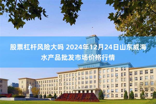 股票杠杆风险大吗 2024年12月24日山东威海水产品批发市场价格行情