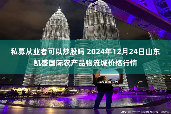 私募从业者可以炒股吗 2024年12月24日山东凯盛国际农产品物流城价格行情