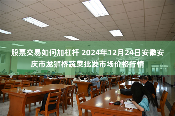 股票交易如何加杠杆 2024年12月24日安徽安庆市龙狮桥蔬菜批发市场价格行情