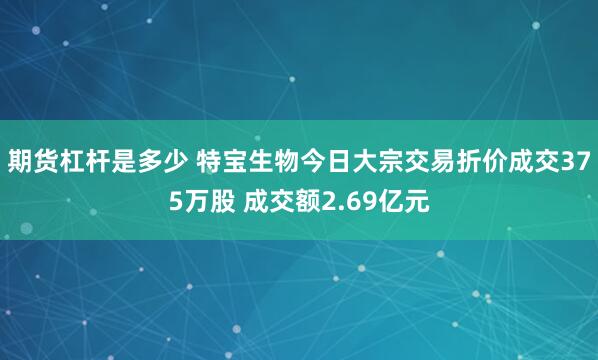 期货杠杆是多少 特宝生物今日大宗交易折价成交375万股 成交额2.69亿元