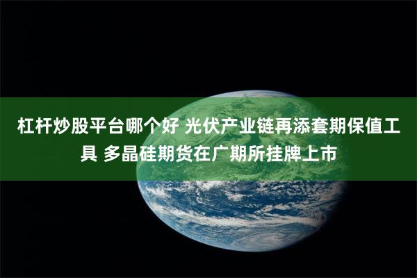 杠杆炒股平台哪个好 光伏产业链再添套期保值工具 多晶硅期货在广期所挂牌上市