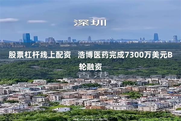 股票杠杆线上配资   浩博医药完成7300万美元B轮融资