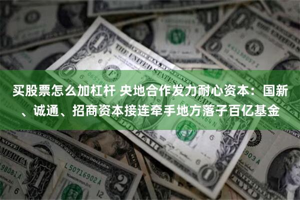 买股票怎么加杠杆 央地合作发力耐心资本：国新、诚通、招商资本接连牵手地方落子百亿基金