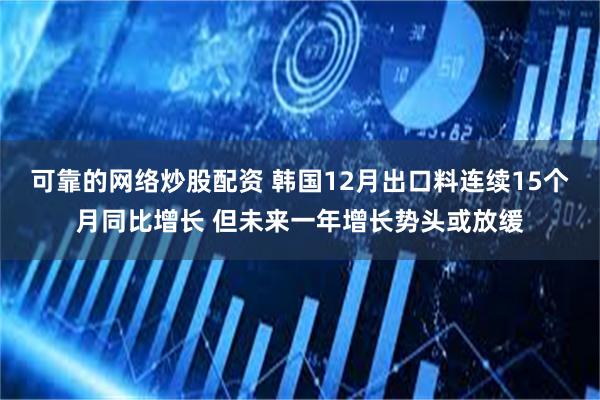 可靠的网络炒股配资 韩国12月出口料连续15个月同比增长 但未来一年增长势头或放缓