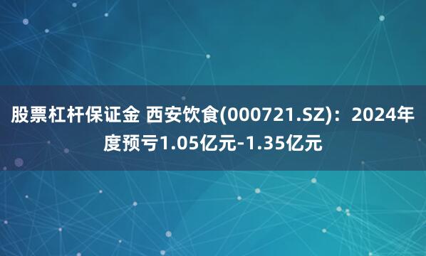 股票杠杆保证金 西安饮食(000721.SZ)：2024年度预亏1.05亿元-1.35亿元