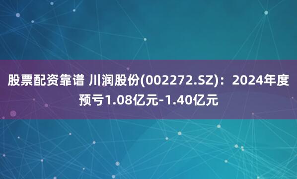 股票配资靠谱 川润股份(002272.SZ)：2024年度预亏1.08亿元-1.40亿元