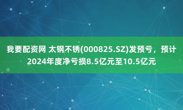 我要配资网 太钢不锈(000825.SZ)发预亏，预计2024年度净亏损8.5亿元至10.5亿元