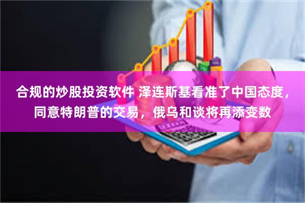 合规的炒股投资软件 泽连斯基看准了中国态度，同意特朗普的交易，俄乌和谈将再添变数