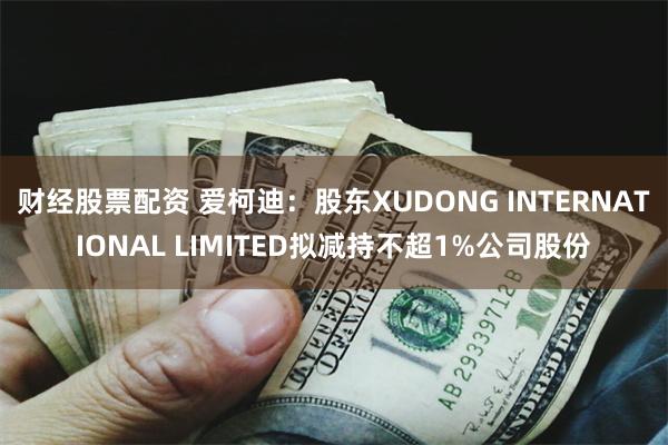 财经股票配资 爱柯迪：股东XUDONG INTERNATIONAL LIMITED拟减持不超1%公司股份