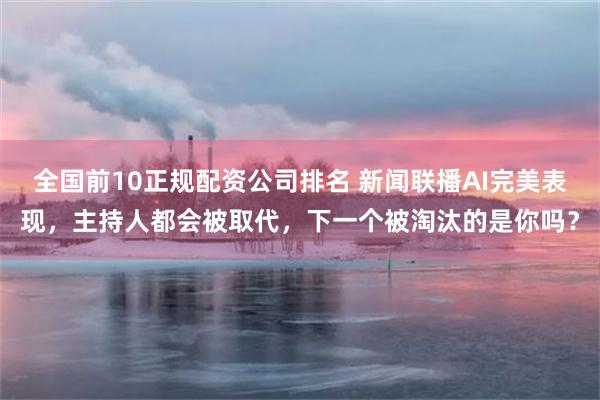 全国前10正规配资公司排名 新闻联播AI完美表现，主持人都会被取代，下一个被淘汰的是你吗？