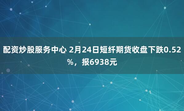 配资炒股服务中心 2月24日短纤期货收盘下跌0.52%，报6938元