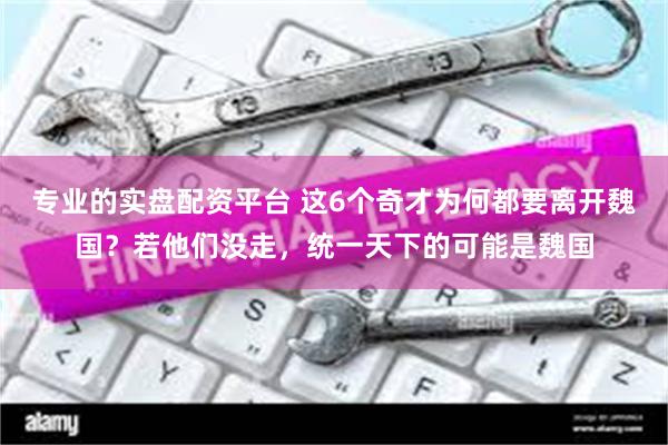 专业的实盘配资平台 这6个奇才为何都要离开魏国？若他们没走，统一天下的可能是魏国