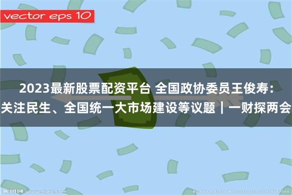 2023最新股票配资平台 全国政协委员王俊寿：关注民生、全国统一大市场建设等议题｜一财探两会