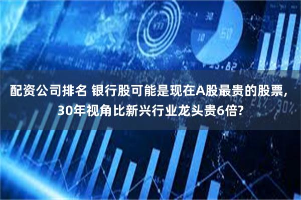 配资公司排名 银行股可能是现在A股最贵的股票, 30年视角比新兴行业龙头贵6倍?