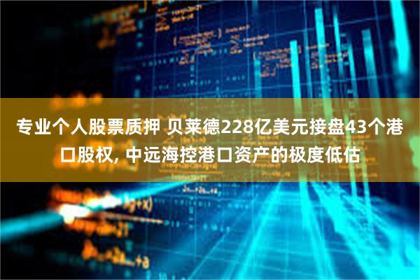 专业个人股票质押 贝莱德228亿美元接盘43个港口股权, 中远海控港口资产的极度低估