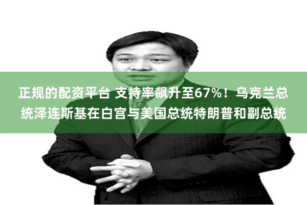 正规的配资平台 支持率飙升至67%！乌克兰总统泽连斯基在白宫与美国总统特朗普和副总统