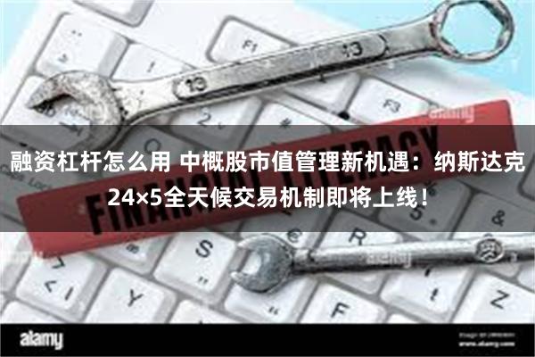 融资杠杆怎么用 中概股市值管理新机遇：纳斯达克24×5全天候交易机制即将上线！