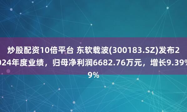 炒股配资10倍平台 东软载波(300183.SZ)发布2024年度业绩，归母净利润6682.76万元，增长9.39%