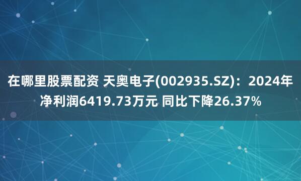 在哪里股票配资 天奥电子(002935.SZ)：2024年净利润6419.73万元 同比下降26.37%