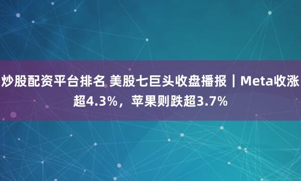 炒股配资平台排名 美股七巨头收盘播报｜Meta收涨超4.3%，苹果则跌超3.7%