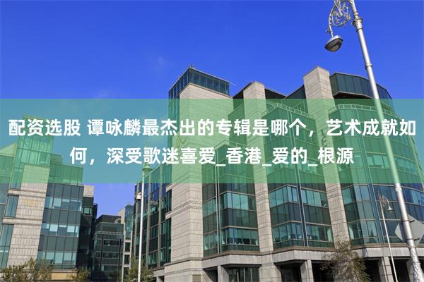 配资选股 谭咏麟最杰出的专辑是哪个，艺术成就如何，深受歌迷喜爱_香港_爱的_根源