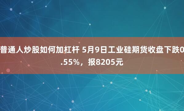 普通人炒股如何加杠杆 5月9日工业硅期货收盘下跌0.55%，报8205元