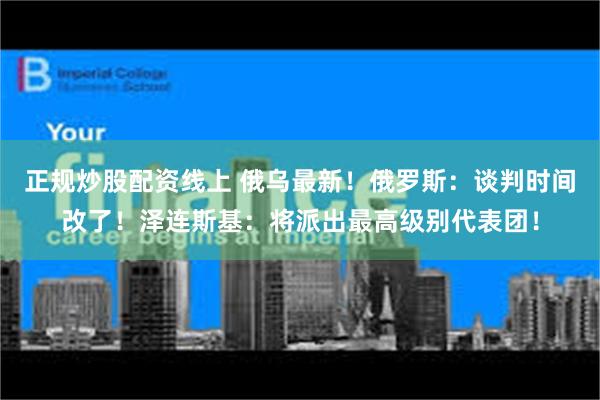 正规炒股配资线上 俄乌最新！俄罗斯：谈判时间改了！泽连斯基：将派出最高级别代表团！
