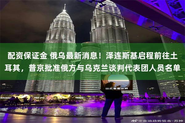 配资保证金 俄乌最新消息！泽连斯基启程前往土耳其，普京批准俄方与乌克兰谈判代表团人员名单