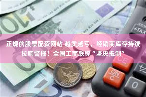 正规的股票配资网站 越卖越亏，经销商库存持续拉响警报！全国工商联称“坚决抵制”