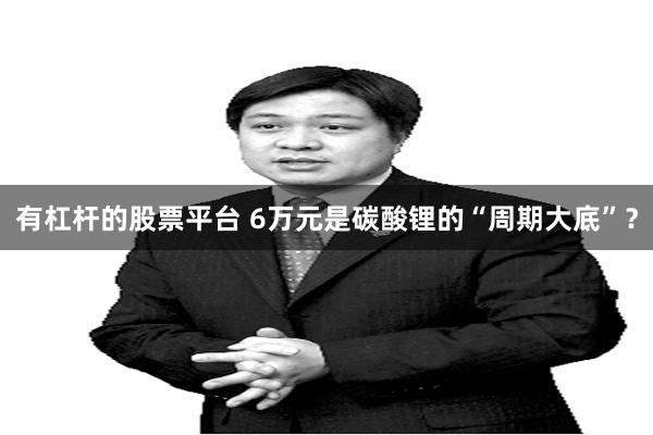 有杠杆的股票平台 6万元是碳酸锂的“周期大底”？