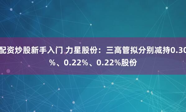 配资炒股新手入门 力星股份：三高管拟分别减持0.30%、0.22%、0.22%股份