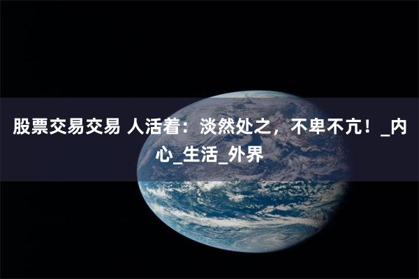 股票交易交易 人活着：淡然处之，不卑不亢！_内心_生活_外界