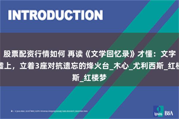 股票配资行情如何 再读《文学回忆录》才懂：文字废墟上，立着3座对抗遗忘的烽火台_木心_尤利西斯_红楼梦