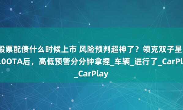 股票配债什么时候上市 风险预判超神了？领克双子星1.9.0OTA后，高低预警分分钟拿捏_车辆_进行了_CarPlay
