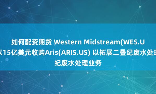 如何配资期货 Western Midstream(WES.US)将以15亿美元收购Aris(ARIS.US) 以拓展二叠纪废水处理业务