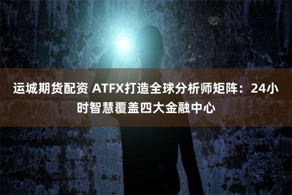 运城期货配资 ATFX打造全球分析师矩阵:24小时智慧覆盖四大金融中心