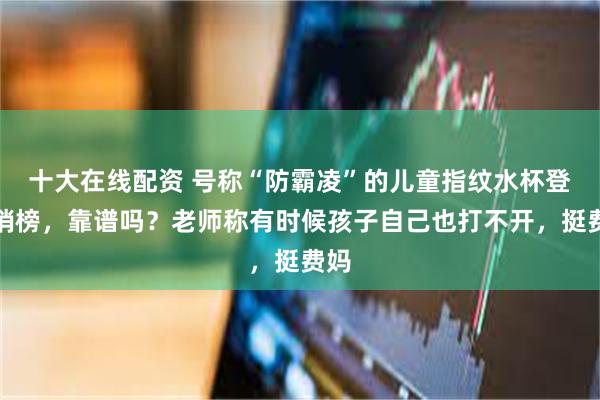 十大在线配资 号称“防霸凌”的儿童指纹水杯登热销榜,靠谱吗?老师称有时候孩子自己也打不开,挺费妈