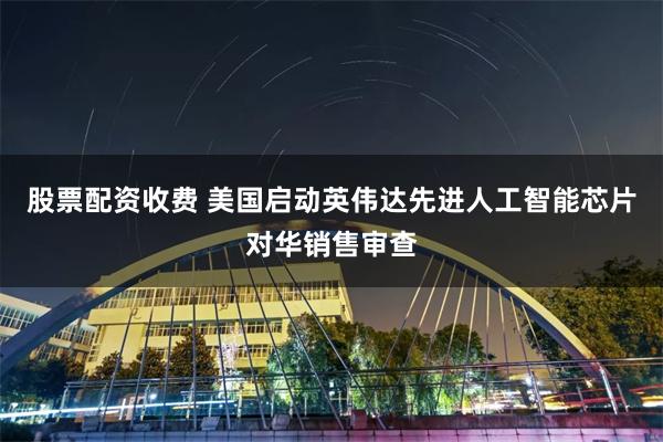 股票配资收费 美国启动英伟达先进人工智能芯片对华销售审查